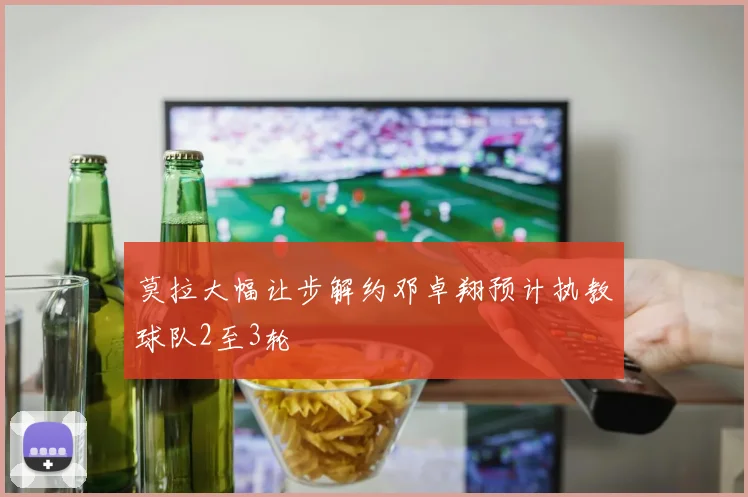 莫拉大幅让步解约邓卓翔预计执教球队2至3轮