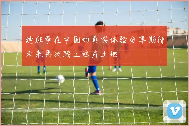 迪班萨在中国的真实体验分享期待未来再次踏上这片土地