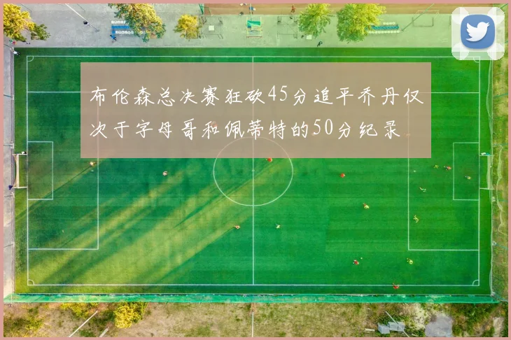 布伦森总决赛狂砍45分追平乔丹仅次于字母哥和佩蒂特的50分纪录