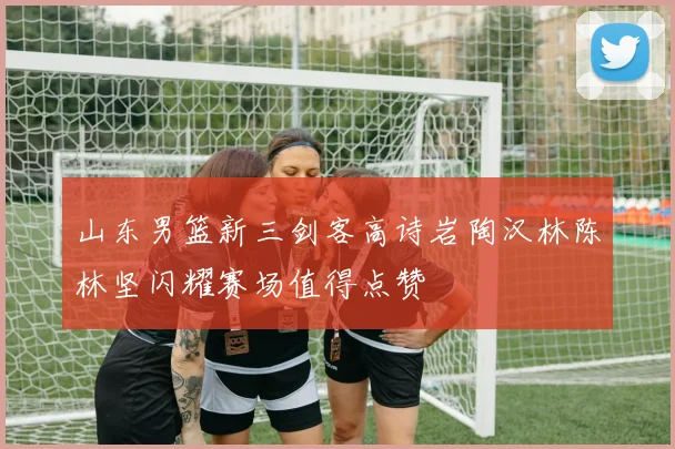 山东男篮新三剑客高诗岩陶汉林陈林坚闪耀赛场值得点赞