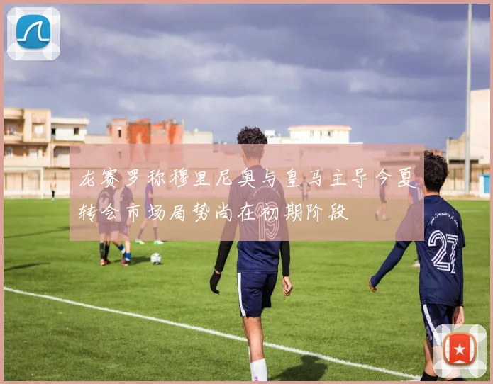 龙赛罗称穆里尼奥与皇马主导今夏转会市场局势尚在初期阶段