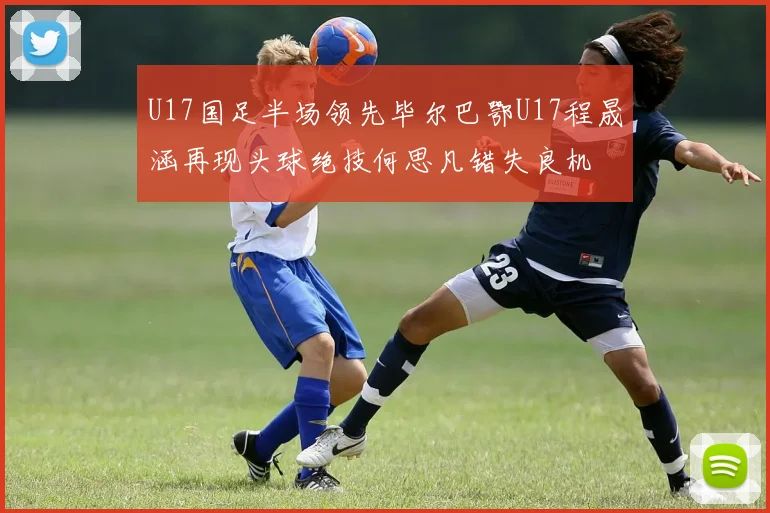 U17国足半场领先毕尔巴鄂U17程晟涵再现头球绝技何思凡错失良机