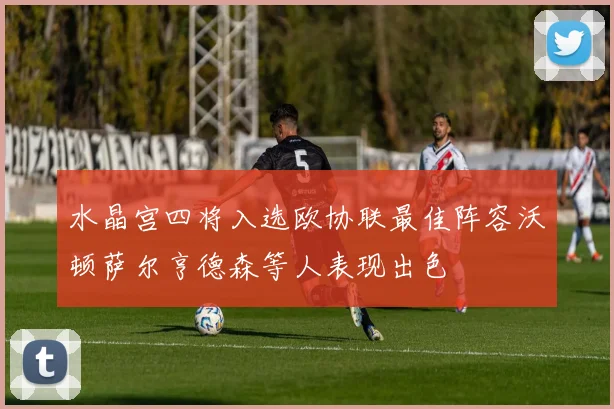 水晶宫四将入选欧协联最佳阵容沃顿萨尔亨德森等人表现出色