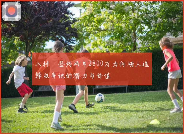 八村塁签约两年2800万为何湖人选择放弃他的潜力与价值