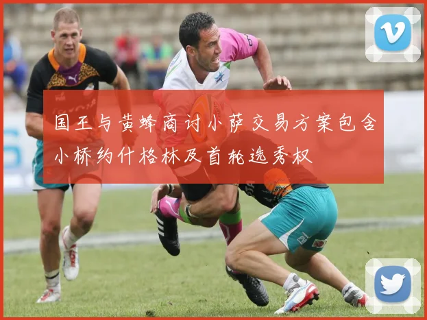 国王与黄蜂商讨小萨交易方案包含小桥约什格林及首轮选秀权