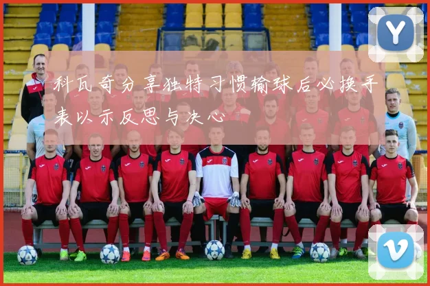 科瓦奇分享独特习惯输球后必换手表以示反思与决心