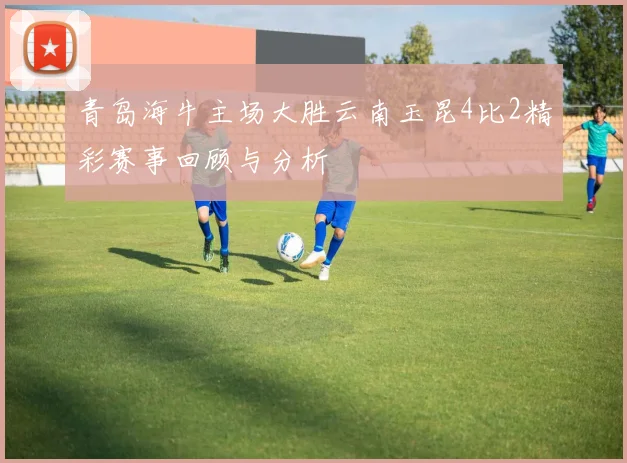 青岛海牛主场大胜云南玉昆4比2精彩赛事回顾与分析