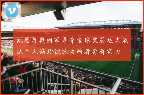 凯恩与奥利塞争夺金球奖翁达夫表达个人偏好但认为两者皆有实力