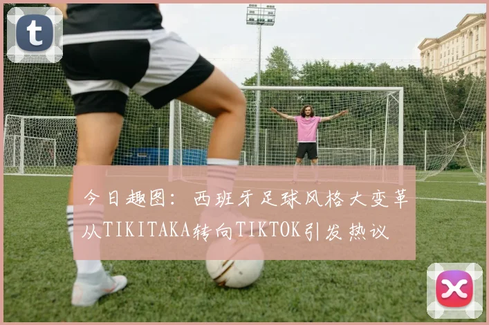 今日趣图：西班牙足球风格大变革从TIKITAKA转向TIKTOK引发热议