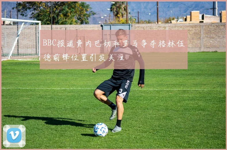 BBC报道费内巴切和罗马争夺格林伍德前锋位置引发关注