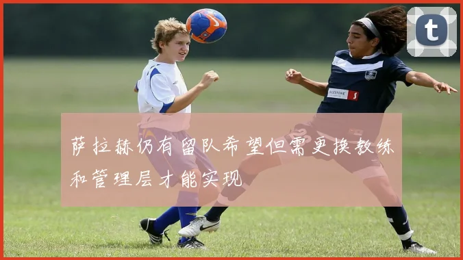 萨拉赫仍有留队希望但需更换教练和管理层才能实现