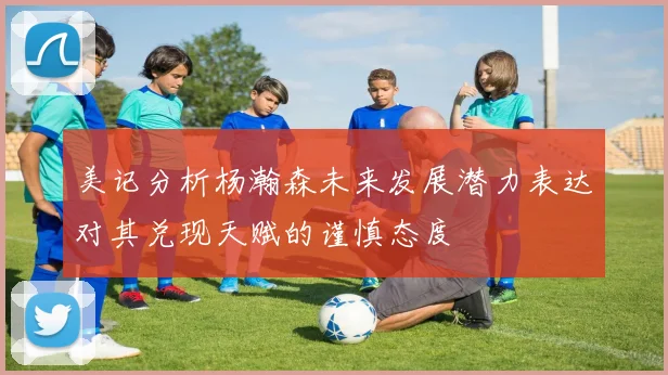 美记分析杨瀚森未来发展潜力表达对其兑现天赋的谨慎态度