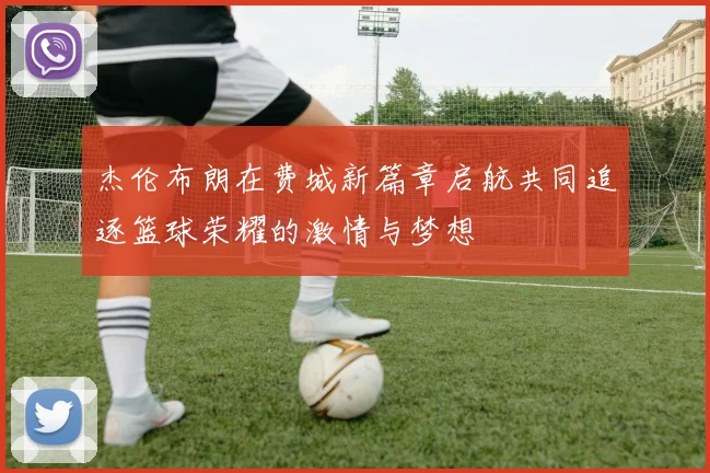 杰伦布朗在费城新篇章启航共同追逐篮球荣耀的激情与梦想