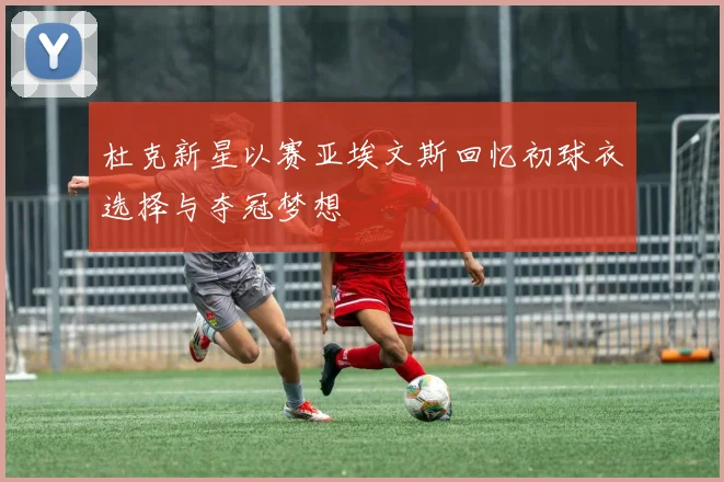 杜克新星以赛亚埃文斯回忆初球衣选择与夺冠梦想
