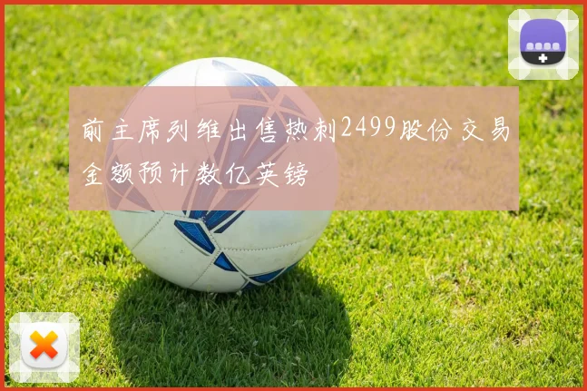 前主席列维出售热刺2499股份交易金额预计数亿英镑