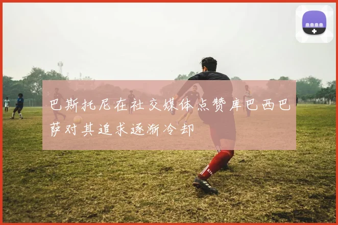 巴斯托尼在社交媒体点赞库巴西巴萨对其追求逐渐冷却