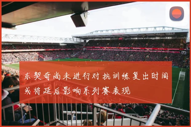 东契奇尚未进行对抗训练复出时间或将延后影响系列赛表现