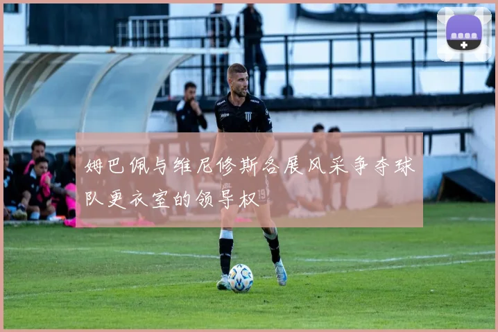 姆巴佩与维尼修斯各展风采争夺球队更衣室的领导权