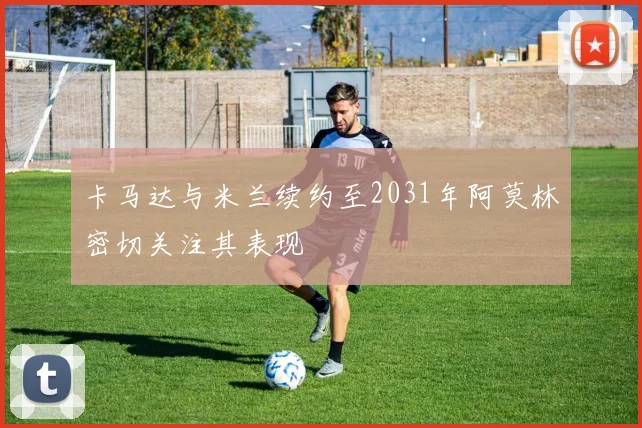卡马达与米兰续约至2031年阿莫林密切关注其表现