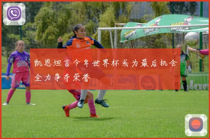 凯恩坦言今年世界杯或为最后机会全力争夺荣誉
