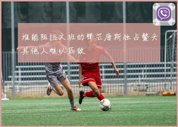 谁能阻挡文班的锋芒唐斯独占鳌头其他人难以匹敌