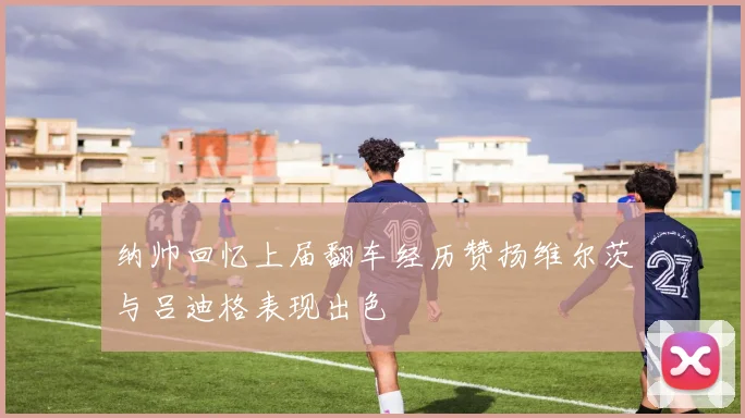 纳帅回忆上届翻车经历赞扬维尔茨与吕迪格表现出色