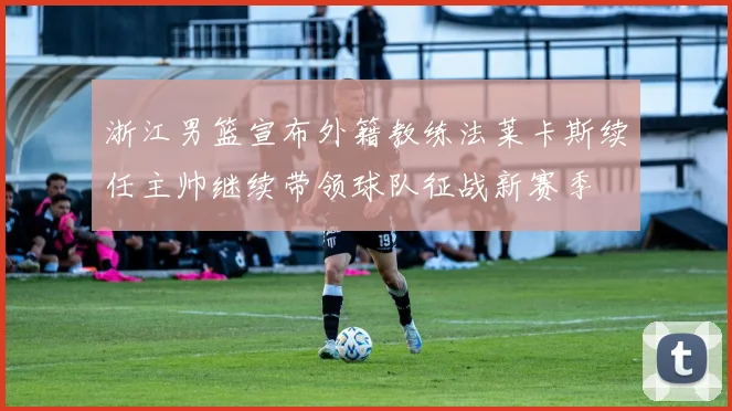 浙江男篮宣布外籍教练法莱卡斯续任主帅继续带领球队征战新赛季